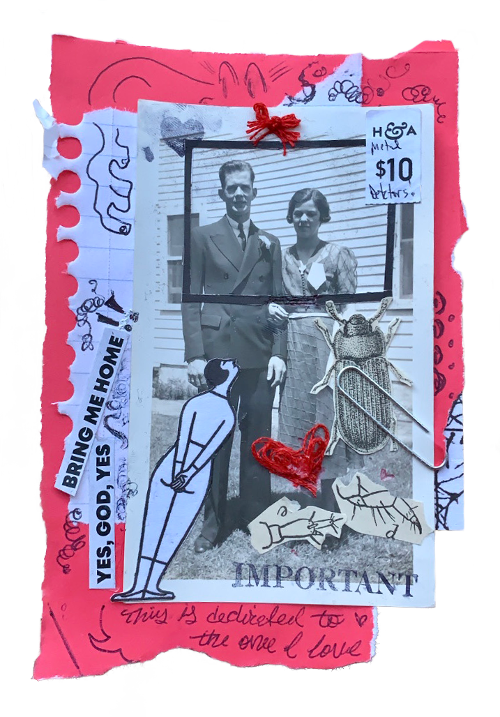Collage on torn red paper, then torn white lined paper, then various cutouts of text, graphics, and a photo of an unknown man and a woman locking arms in front of a home. Graphics include a frame around the man and woman’s face, a drawing of a person leaning in to look at them, beetles/ bugs, and stamps. Two pieces of text read, ‘yes, god, yes, bring me home!!’ and ‘This is dedicated to the one I love.’