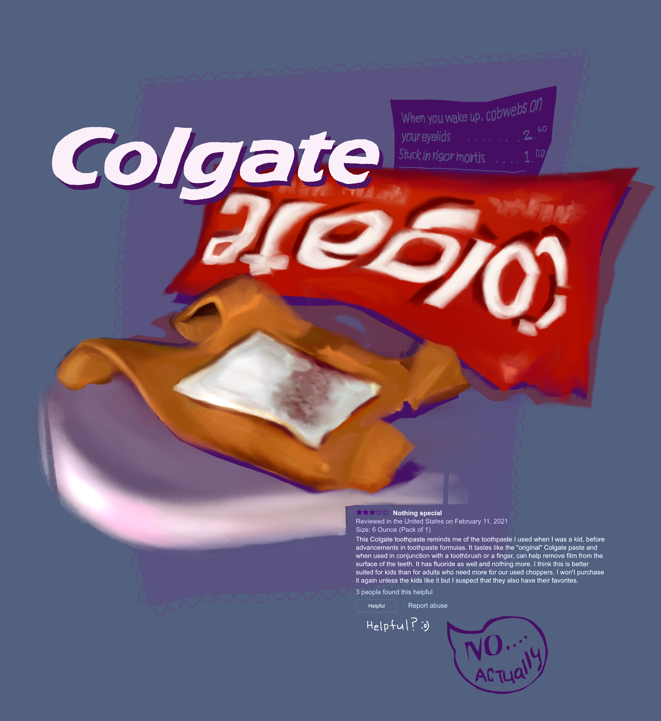 digital painting of a slightly bloody bandaid on a shower counter, in front of a warped colgate logo. Above the painting is a more graphic rendition of the colgate logo, below is a lengthy amazon review for the toothpaste in white text. Below the review it reads, ‘helpful?’ with a smiley face, then in a drawn speech bubble it reads, ‘no… actually.’