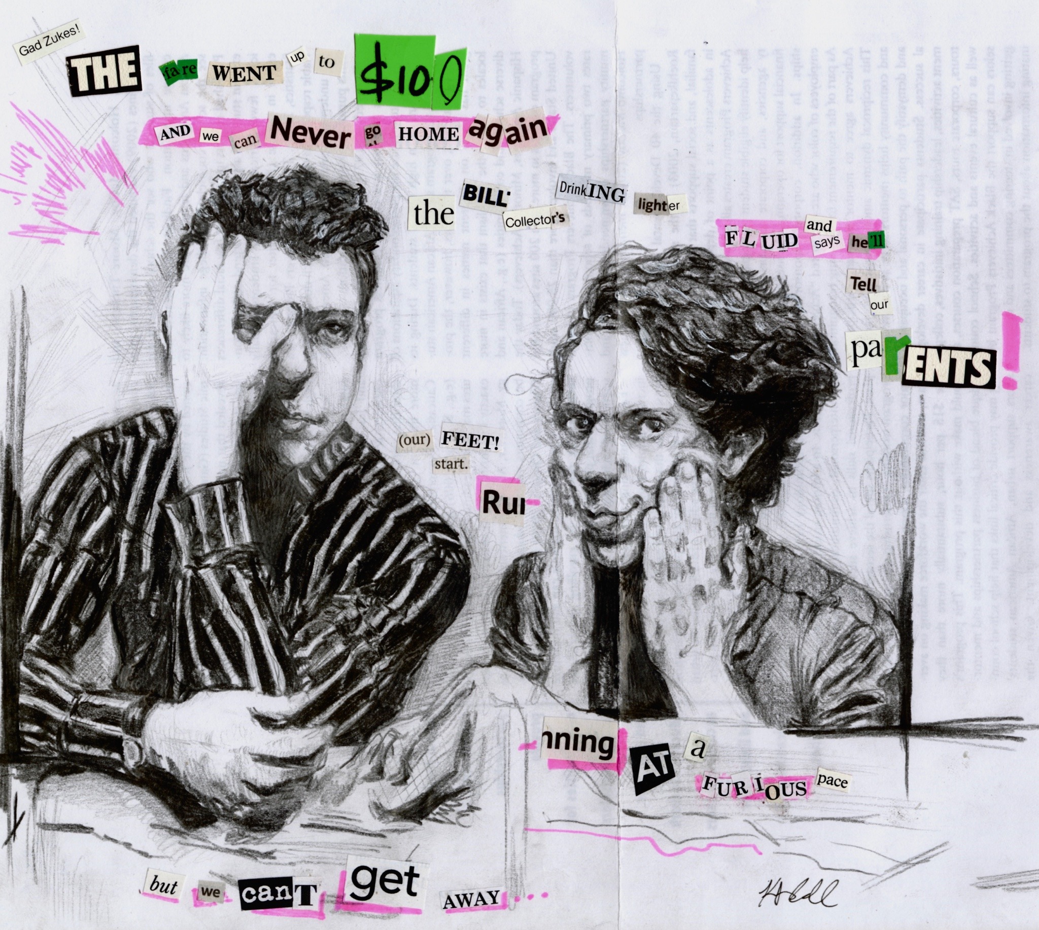 pencil sketch of John Linnell and John Flansburgh from the band They Might be Giants. Lindell is on your right and Flans is on your left. They are surrounded by a ransom note styled collage, which reads, ‘Gad Zukes! The fare went up to $100 and we can never go home again/ the bill collectors drinking lighter fluid and says he’ll tell your parents!/ our feet start running at a furious pace/ but we can’t get away…’ The text is from the song ‘Token Back to Brooklyn’ by They Might be Giants.